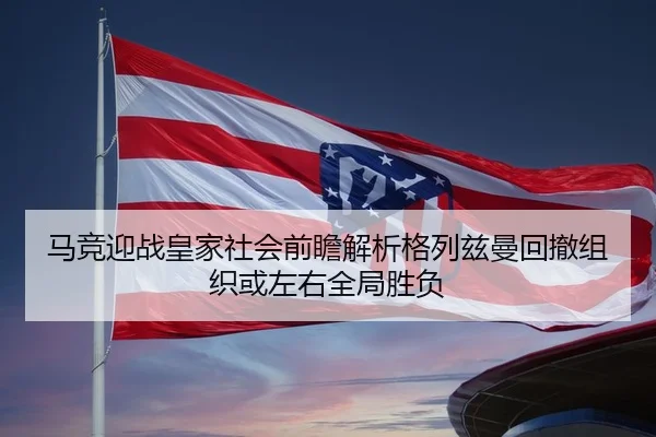 马竞迎战皇家社会前瞻解析格列兹曼回撤组织或左右全局胜负